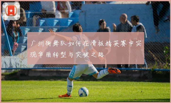 广州街舞队如何在滑板精英赛中实现华丽转型与突破之路