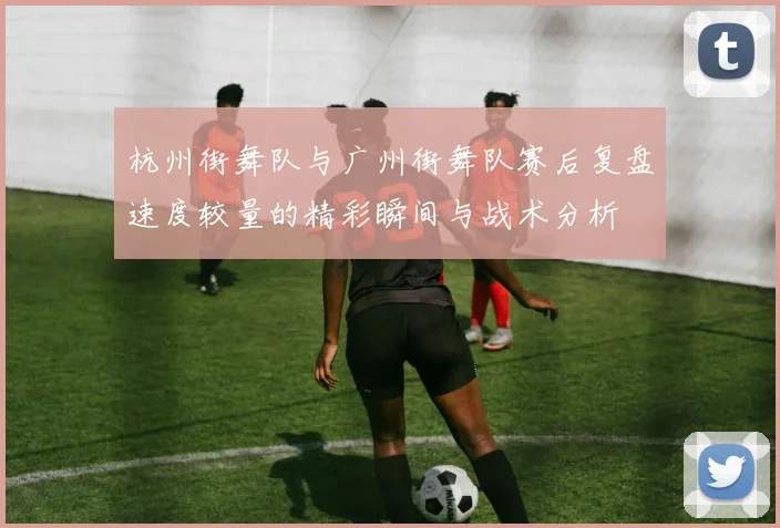 杭州街舞队与广州街舞队赛后复盘速度较量的精彩瞬间与战术分析