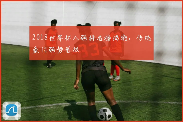 2018世界杯八强排名榜揭晓，传统豪门强势晋级