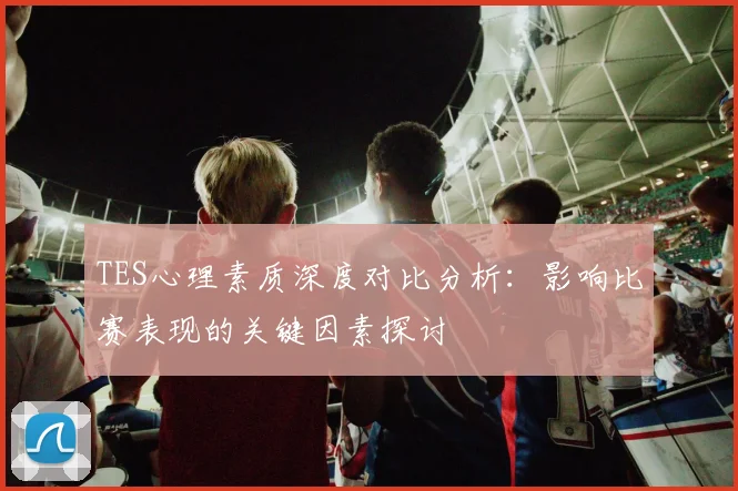 TES心理素质深度对比分析：影响比赛表现的关键因素探讨