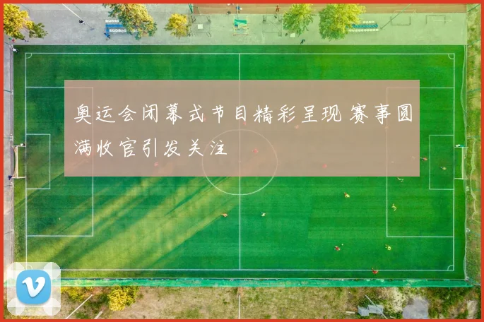 奥运会闭幕式节目精彩呈现 赛事圆满收官引发关注