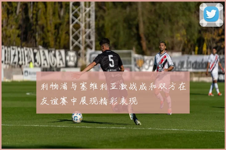 利物浦与塞维利亚激战成和双方在友谊赛中展现精彩表现